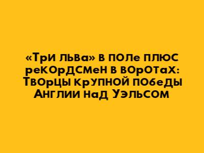 «Три льва» в поле плюс рекордсмен в воротах: Творцы крупной победы Англии над Уэльсом
