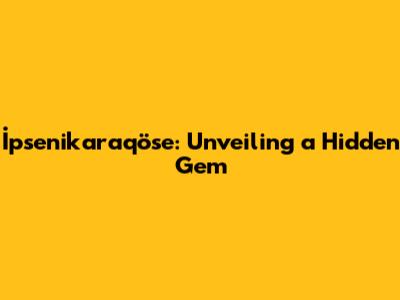 İpsenikaraqöse: Unveiling a Hidden Gem