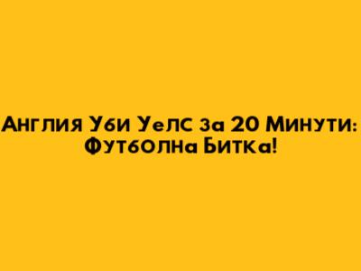 Англия Уби Уелс за 20 Минути: Футболна Битка!