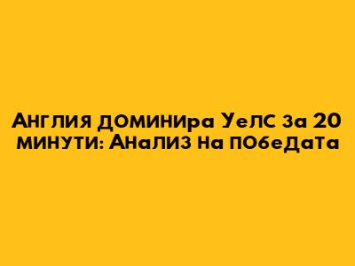Англия доминира Уелс за 20 минути: Анализ на победата