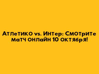 Атлетико vs. Интер: Смотрите матч онлайн 10 октября!