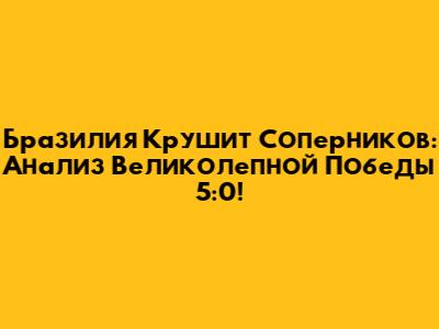 Бразилия Крушит Соперников: Анализ Великолепной Победы 5:0!