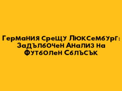 Германия срещу Люксембург: Задълбочен Анализ на Футболен Сблъсък
