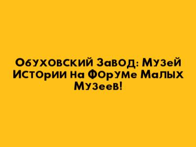 Обуховский Завод: Музей Истории на Форуме Малых Музеев!