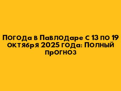 Погода в Павлодаре с 13 по 19 октября 2025 года: Полный прогноз