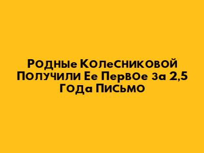 Родные Колесниковой Получили Ее Первое за 2,5 Года Письмо