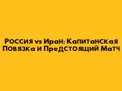 Россия vs Иран: Капитанская Повязка и Предстоящий Матч