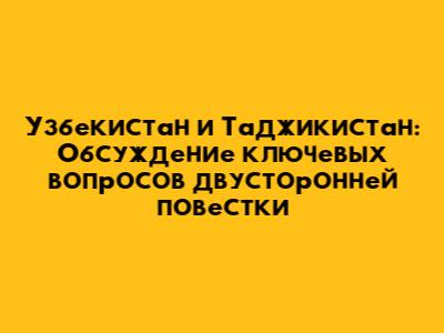 Узбекистан и Таджикистан: Обсуждение ключевых вопросов двусторонней повестки