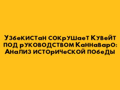 Узбекистан сокрушает Кувейт под руководством Каннаваро: Анализ исторической победы