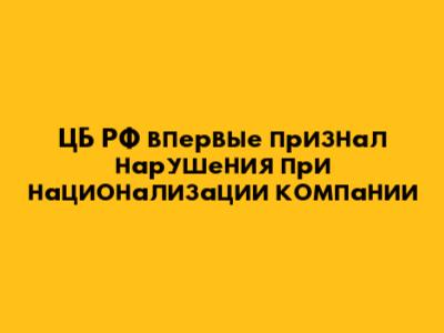ЦБ РФ впервые признал нарушения при национализации компании