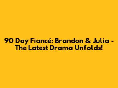 90 Day Fiancé: Brandon & Julia - The Latest Drama Unfolds!