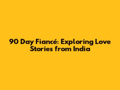 90 Day Fiancé: Exploring Love Stories from India