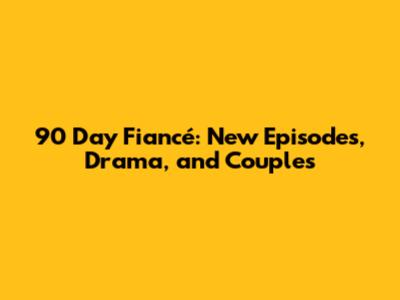 90 Day Fiancé: New Episodes, Drama, and Couples