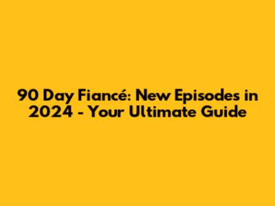 90 Day Fiancé: New Episodes in 2024 - Your Ultimate Guide