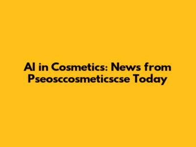 AI in Cosmetics: News from Pseosccosmeticscse Today