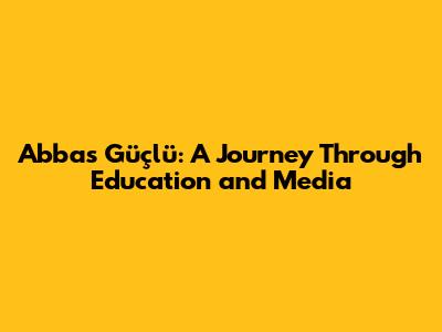 Abbas Güçlü: A Journey Through Education and Media