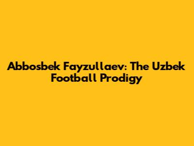 Abbosbek Fayzullaev: The Uzbek Football Prodigy