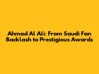 Ahmad Al Ali: From Saudi Fan Backlash to Prestigious Awards