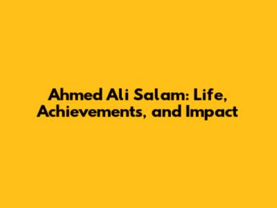 Ahmed Ali Salam: Life, Achievements, and Impact