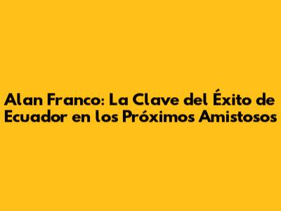 Alan Franco: La Clave del Éxito de Ecuador en los Próximos Amistosos
