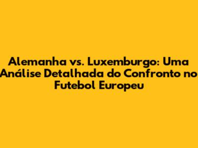 Alemanha vs. Luxemburgo: Uma Análise Detalhada do Confronto no Futebol Europeu