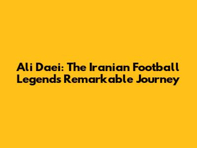 Ali Daei: The Iranian Football Legend's Remarkable Journey