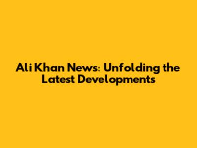 Ali Khan News: Unfolding the Latest Developments