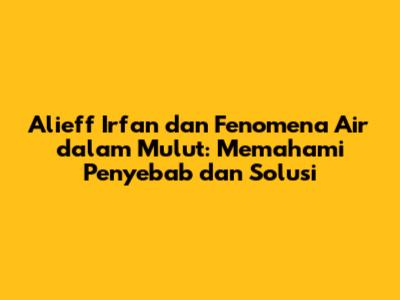 Alieff Irfan dan Fenomena Air dalam Mulut: Memahami Penyebab dan Solusi