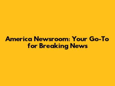America Newsroom: Your Go-To for Breaking News