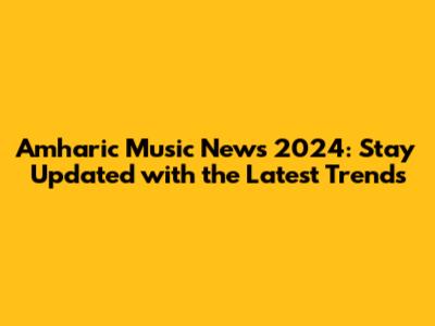 Amharic Music News 2024: Stay Updated with the Latest Trends