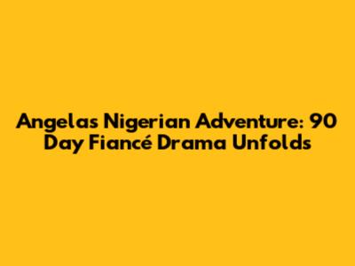 Angela's Nigerian Adventure: 90 Day Fiancé Drama Unfolds