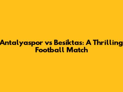 Antalyaspor vs Besiktas: A Thrilling Football Match