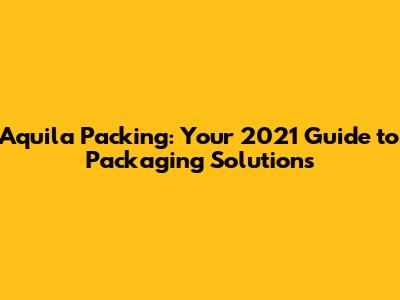 Aquila Packing: Your 2021 Guide to Packaging Solutions