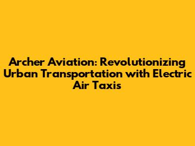 Archer Aviation: Revolutionizing Urban Transportation with Electric Air Taxis