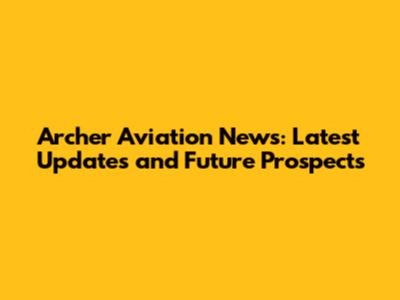 Archer Aviation News: Latest Updates and Future Prospects