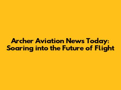 Archer Aviation News Today: Soaring into the Future of Flight