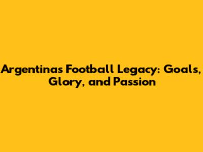 Argentina's Football Legacy: Goals, Glory, and Passion