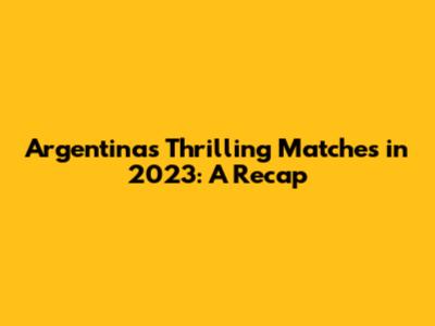 Argentina's Thrilling Matches in 2023: A Recap