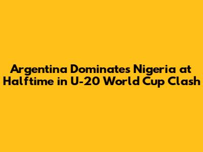 Argentina Dominates Nigeria at Halftime in U-20 World Cup Clash