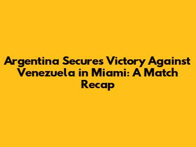Argentina Secures Victory Against Venezuela in Miami: A Match Recap