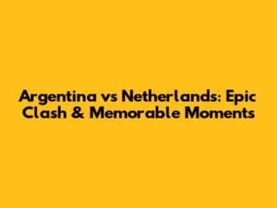 Argentina vs Netherlands: Epic Clash & Memorable Moments