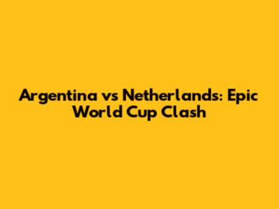 Argentina vs Netherlands: Epic World Cup Clash
