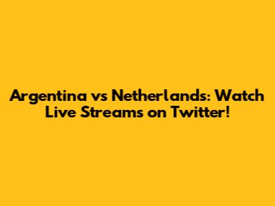 Argentina vs Netherlands: Watch Live Streams on Twitter!