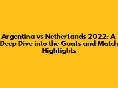 Argentina vs Netherlands 2022: A Deep Dive into the Goals and Match Highlights