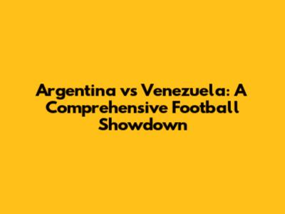 Argentina vs Venezuela: A Comprehensive Football Showdown