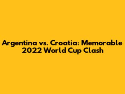 Argentina vs. Croatia: Memorable 2022 World Cup Clash