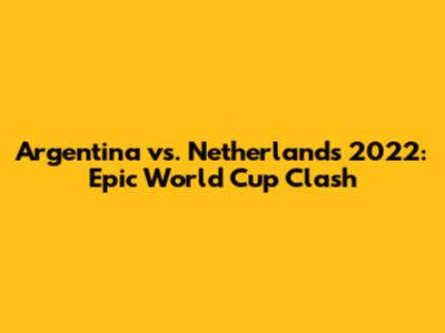 Argentina vs. Netherlands 2022: Epic World Cup Clash