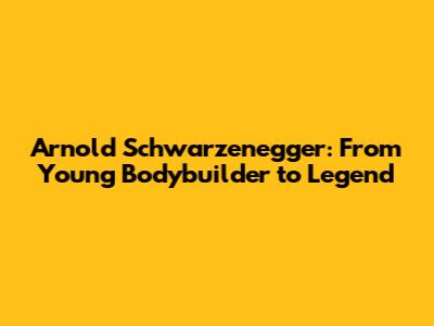 Arnold Schwarzenegger: From Young Bodybuilder to Legend