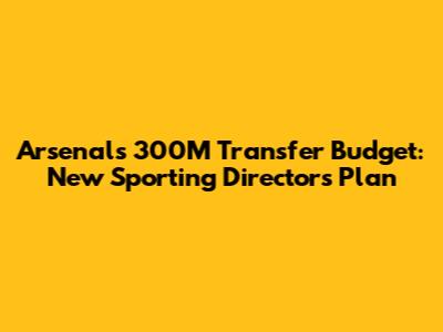Arsenal's 300M Transfer Budget: New Sporting Director's Plan