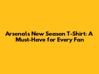 Arsenal's New Season T-Shirt: A Must-Have for Every Fan